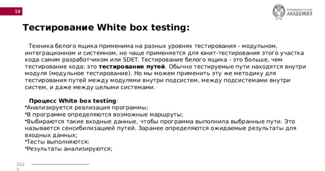  Тестирование White box testing:    Техника белого ящика применима на разных уровнях тестирования - модульном, интеграционном и системном, но чаще применяется для юнит-тестирования этого участка кода самим разработчиком или SDET. Тестирование белого ящика - это больше, чем тестирование кода: это тестирование путей .​ Обычно тестируемые пути находятся внутри модуля (модульное тестирование). Но мы можем применить эту же методику для тестирования путей между модулями внутри подсистем, между подсистемами внутри систем, и даже между целыми системами.  Процесс  White box testing : Анализируется реализация программы; В программе определяются возможные маршруты; Выбираются такие входные данные, чтобы программа выполнила выбранные пути. Это называется сенсибилизацией путей. Заранее определяются ожидаемые результаты для входных данных; Тесты выполняются; Результаты анализируются; 