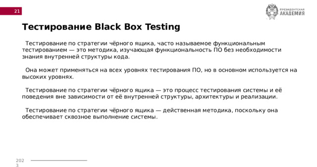  Тестирование Black Box Testing    Тестирование по стратегии чёрного ящика, часто называемое функциональным тестированием — это методика, изучающая функциональность ПО без необходимости знания внутренней структуры кода.   Она может применяться на всех уровнях тестирования ПО, но в основном используется на высоких уровнях.   Тестирование по стратегии чёрного ящика — это процесс тестирования системы и её поведения вне зависимости от её внутренней структуры, архитектуры и реализации.   Тестирование по стратегии чёрного ящика — действенная методика, поскольку она обеспечивает сквозное выполнение системы.      