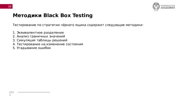  Методики Black Box Testing Тестирование по стратегии чёрного ящика содержит следующие методики: 1. Эквивалентное разделение 2. Анализ граничных значений 3. Симуляция таблицы решений 4. Тестирование на изменение состояния 5. Угадывание ошибок 