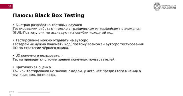  Плюсы Black Box Testing • Быстрая разработка тестовых случаев Тестировщики работают только с графическим интерфейсом приложения (GUI). Поэтому они не исследуют на ошибки исходный код.   • Тестирование можно отдавать на аутсорс  Тестерам не нужно понимать код, поэтому возможен аутсорс тестирования ПО по стратегии чёрного ящика.   • UX конечного пользователя  Тесты проводятся с точки зрения конечных пользователей.   • Критическая оценка  Так как тестировщик не знаком с кодом, у него нет предвзятого мнения о функциональности кода. 