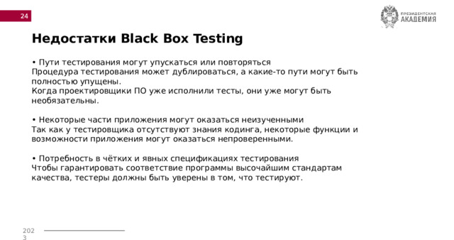  Недостатки Black Box Testing • Пути тестирования могут упускаться или повторяться  Процедура тестирования может дублироваться, а какие-то пути могут быть полностью упущены.  Когда проектировщики ПО уже исполнили тесты, они уже могут быть необязательны.   • Некоторые части приложения могут оказаться неизученными  Так как у тестировщика отсутствуют знания кодинга, некоторые функции и возможности приложения могут оказаться непроверенными.   • Потребность в чётких и явных спецификациях тестирования  Чтобы гарантировать соответствие программы высочайшим стандартам качества, тестеры должны быть уверены в том, что тестируют.   