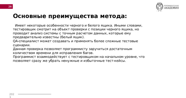  Основные преимущества метода:  Имеет некоторые особенности черного и белого ящика. Иными словами, тестировщик смотрит на объект проверки с позиции черного ящика, но проводит анализ системы с точным расчетом данных, которые ему предварительно известны (белый ящик). QA-специалист может создавать и применять более сложные тестовые сценарии. Данная проверка позволяет программисту заручиться достаточным количеством времени для исправления багов. Программист взаимодействует с тестировщиком на начальном уровне, что позволяет сразу же убрать ненужные и избыточные тест-кейсы. 