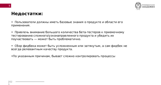  Недостатки: • Пользователи должны иметь базовые знания о продукте и области его применения.  • Привлечь внимание большого количества бета-тестеров к приемочному тестированию сложного/узконаправленного продукта и убедить их поучаствовать — может быть проблематично.  • Сбор фидбека может быть усложненным или затянутым, а сам фидбек не всегда релевантным качеству продукта.  • По указанным причинам, бывает сложно контролировать процессы 