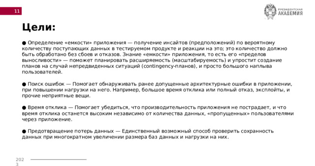  Цели: ● Определение «емкости» приложения — получение инсайтов (предположений) по вероятному количеству поступающих данных в тестируемом продукте и реакции на это; это количество должно быть обработано без сбоев и отказов. Знание «емкости» приложения, то есть его «пределов выносливости» — поможет планировать расширяемость (масштабируемость) и упростит создание планов на случай непредвиденных ситуаций (contingency-планов), и просто большого наплыва пользователей.   ● Поиск ошибок — Помогает обнаруживать ранее допущенные архитектурные ошибки в приложении, при повышении нагрузки на него. Например, большое время отклика или полный отказ, эксплойты, и прочие неприятные вещи.   ● Время отклика — Помогает убедиться, что производительность приложения не пострадает, и что время отклика останется высоким независимо от количества данных, «пропущенных» пользователями через приложение.   ● Предотвращение потерь данных — Единственный возможный способ проверить сохранность данных при многократном увеличении размера баз данных и нагрузки на них. 
