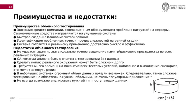  Преимущества и недостатки: Преимущества объемного тестирования  ● Экономия средств компании, своевременным обнаружением проблем с нагрузкой на серверы. Сэкономленные средства направляются на улучшение системы  ● Быстрое создание планов масштабирования  ● Идентификация проблемных точек и прочих сложностей на ранней стадии  ● Система готовится к реальному применению достаточно быстро и эффективно  Недостатки объемного тестирования  ● Не удастся гарантировать идеально точное выделение памяти/дискового пространства во всех реальных ситуациях  ● QA-команда должна быть с опытом в тестировании баз данных  ● Сделать копию реального окружения может быть сложно и долго  ● Требуется много времени на покрытие всех тестовых условий, написание и выполнение сценариев, это может затянуть релиз  ● В небольших системах огромный объем данных вряд ли возможен. Следовательно, такое сложное тестирование не обязательно нужно небольшим, не очень популярным приложениям  ● Не всегда возможно эмулировать нужный тип поступающих данных 