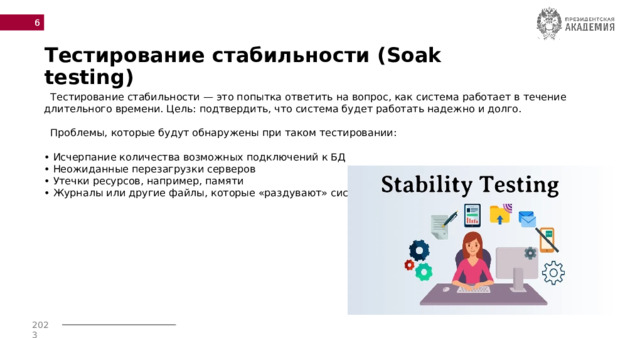  Тестирование стабильности (Soak testing)  Тестирование стабильности — это попытка ответить на вопрос, как система работает в течение длительного времени. Цель: подтвердить, что система будет работать надежно и долго.   Проблемы, которые будут обнаружены при таком тестировании:   • Исчерпание количества возможных подключений к БД  • Неожиданные перезагрузки серверов  • Утечки ресурсов, например, памяти  • Журналы или другие файлы, которые «раздувают» систему.    