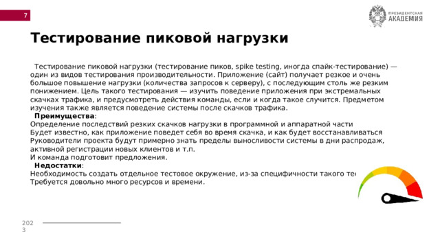  Тестирование пиковой нагрузки  Тестирование пиковой нагрузки (тестирование пиков, spike testing, иногда спайк-тестирование) — один из видов тестирования производительности. Приложение (сайт) получает резкое и очень большое повышение нагрузки (количества запросов к серверу), с последующим столь же резким понижением. Цель такого тестирования — изучить поведение приложения при экстремальных скачках трафика, и предусмотреть действия команды, если и когда такое случится. Предметом изучения также является поведение системы после скачков трафика.   Преимущества :  Определение последствий резких скачков нагрузки в программной и аппаратной части  Будет известно, как приложение поведет себя во время скачка, и как будет восстанавливаться  Руководители проекта будут примерно знать пределы выносливости системы в дни распродаж, активной регистрации новых клиентов и т.п.  И команда подготовит предложения.   Недостатки :  Необходимость создать отдельное тестовое окружение, из-за специфичности такого тестирования  Требуется довольно много ресурсов и времени.  