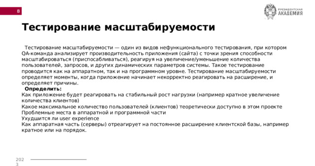  Тестирование масштабируемости  Тестирование масштабируемости — один из видов нефункционального тестирования, при котором QA-команда анализирует производительность приложения (сайта) с точки зрения способности масштабироваться (приспосабливаться), реагируя на увеличение/уменьшение количества пользователей, запросов, и других динамических параметров системы. Такое тестирование проводится как на аппаратном, так и на программном уровне. Тестирование масштабируемости определяет моменты, когда приложение начинает некорректно реагировать на расширение, и определяет причины.   Определить:  Как приложение будет реагировать на стабильный рост нагрузки (например кратное увеличение количества клиентов)  Какое максимальное количество пользователей (клиентов) теоретически доступно в этом проекте  Проблемные места в аппаратной и программной части  Ухудшится ли user experience  Как аппаратная часть (серверы) отреагирует на постоянное расширение клиентской базы, например кратное или на порядок.    