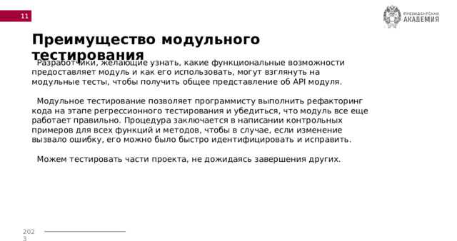  Преимущество модульного тестирования  Разработчики, желающие узнать, какие функциональные возможности предоставляет модуль и как его использовать, могут взглянуть на модульные тесты, чтобы получить общее представление об API модуля.  Модульное тестирование позволяет программисту выполнить рефакторинг кода на этапе регрессионного тестирования и убедиться, что модуль все еще работает правильно. Процедура заключается в написании контрольных примеров для всех функций и методов, чтобы в случае, если изменение вызвало ошибку, его можно было быстро идентифицировать и исправить.  Можем тестировать части проекта, не дожидаясь завершения других. 