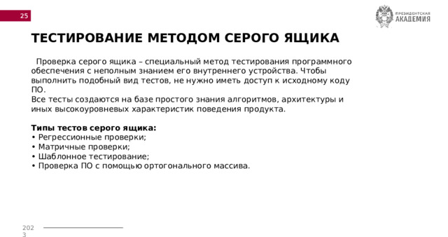  ТЕСТИРОВАНИЕ МЕТОДОМ СЕРОГО ЯЩИКА  Проверка серого ящика – специальный метод тестирования программного обеспечения с неполным знанием его внутреннего устройства. Чтобы выполнить подобный вид тестов, не нужно иметь доступ к исходному коду ПО. Все тесты создаются на базе простого знания алгоритмов, архитектуры и иных высокоуровневых характеристик поведения продукта. Типы тестов серого ящика: • Регрессионные проверки; • Матричные проверки; • Шаблонное тестирование; • Проверка ПО с помощью ортогонального массива. 