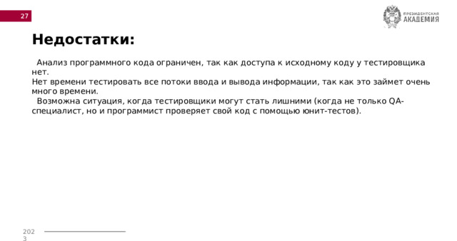  Недостатки:  Анализ программного кода ограничен, так как доступа к исходному коду у тестировщика нет. Нет времени тестировать все потоки ввода и вывода информации, так как это займет очень много времени.  Возможна ситуация, когда тестировщики могут стать лишними (когда не только QA-специалист, но и программист проверяет свой код с помощью юнит-тестов). 