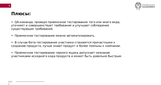  Плюсы: • QA-команда, проводя приемочное тестирование того или иного вида, уточняет и совершенствует требования и улучшает соблюдение существующих требований.  • Приемочное тестирование можно автоматизировать.  • В случае бета-тестирования участники становятся причастными к созданию продукта, лучше знают продукт и более лояльны к компании.  • Приемочное тестирование черного ящика допускает незнание участниками исходного кода продукта и может быть довольно быстрым 