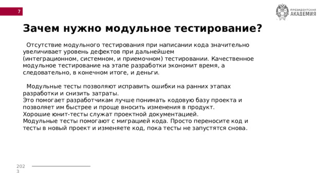  Зачем нужно модульное тестирование?  Отсутствие модульного тестирования при написании кода значительно увеличивает уровень дефектов при дальнейшем (интеграционном, системном, и приемочном) тестировании. Качественное модульное тестирование на этапе разработки экономит время, а следовательно, в конечном итоге, и деньги.  Модульные тесты позволяют исправить ошибки на ранних этапах разработки и снизить затраты. Это помогает разработчикам лучше понимать кодовую базу проекта и позволяет им быстрее и проще вносить изменения в продукт. Хорошие юнит-тесты служат проектной документацией. Модульные тесты помогают с миграцией кода. Просто переносите код и тесты в новый проект и изменяете код, пока тесты не запустятся снова. 