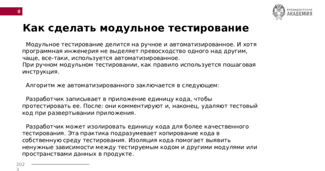  Как сделать модульное тестирование  Модульное тестирование делится на ручное и автоматизированное. И хотя программная инженерия не выделяет превосходство одного над другим, чаще, все-таки, используется автоматизированное.  При ручном модульном тестировании, как правило используется пошаговая инструкция.   Алгоритм же автоматизированного заключается в следующем:   Разработчик записывает в приложение единицу кода, чтобы протестировать ее. После: они комментируют и, наконец, удаляют тестовый код при развертывании приложения.  Разработчик может изолировать единицу кода для более качественного тестирования. Эта практика подразумевает копирование кода в собственную среду тестирования. Изоляция кода помогает выявить ненужные зависимости между тестируемым кодом и другими модулями или пространствами данных в продукте. 