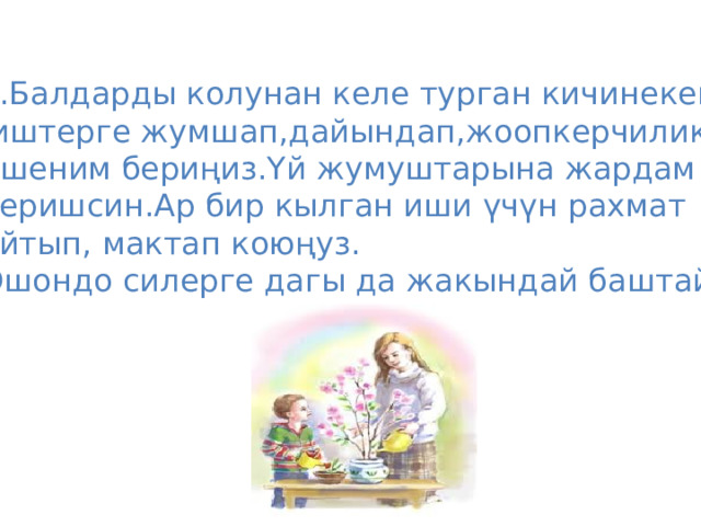 5.Балдарды колунан келе турган кичинекей  иштерге жумшап,дайындап,жоопкерчилик, ишеним бериңиз.Үй жумуштарына жардам беришсин.Ар бир кылган иши үчүн рахмат айтып, мактап коюңуз. Ошондо силерге дагы да жакындай баштайт. 