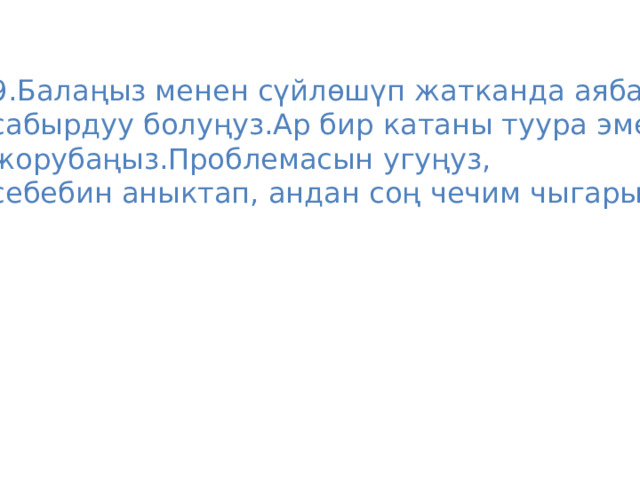 9.Балаңыз менен сүйлөшүп жатканда аябай сабырдуу болуңуз.Ар бир катаны туура эмес жорубаңыз.Проблемасын угуңуз, себебин аныктап, андан соң чечим чыгарыңыз. 