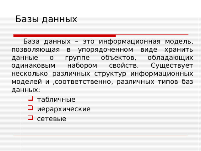 Базы данных База данных – это информационная модель, позволяющая в упорядоченном виде хранить данные о группе объектов, обладающих одинаковым набором свойств. Существует несколько различных структур информационных моделей и ,соответственно, различных типов баз данных: табличные иерархические сетевые табличные иерархические сетевые 