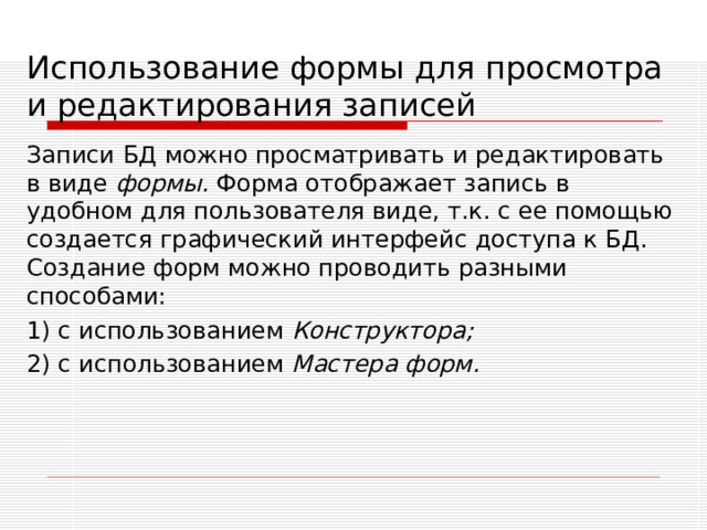 Использование формы для просмотра и редактирования записей Записи БД можно просматривать и редактировать в виде формы. Форма отображает запись в удобном для пользователя виде, т.к. с ее помощью создается графический интерфейс доступа к БД. Создание форм можно проводить разными способами: 1) с использованием Конструктора; 2)  с использованием Мастера форм. 