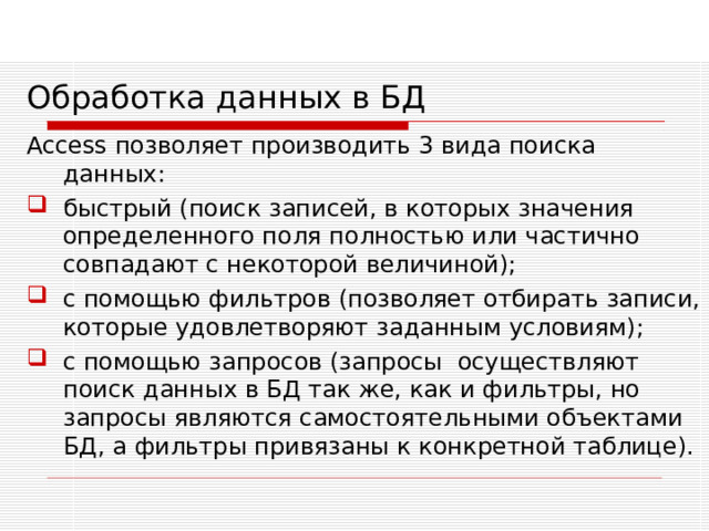 Обработка данных в БД Access позволяет производить 3 вида поиска данных: быстрый (поиск записей, в которых значения определенного поля полностью или частично совпадают с некоторой величиной); с помощью фильтров (позволяет отбирать записи, которые удовлетворяют заданным условиям); с помощью запросов (запросы осуществляют поиск данных в БД так же, как и фильтры, но запросы являются самостоятельными объектами БД, а фильтры привязаны к конкретной таблице).   