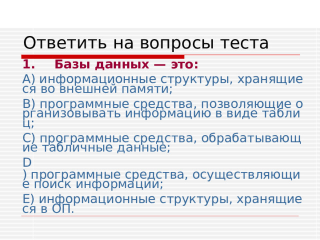 Ответить на вопросы теста 1.  Базы данных — это: А) информационные структуры, хранящиеся во внешней памяти; В) программные средства, позволяющие организовывать информацию в виде таблиц; С) программные средства, обрабатывающие табличные данные; D ) программные средства, осуществляющие поиск информации; Е) информационные структуры, хранящиеся в ОП. 