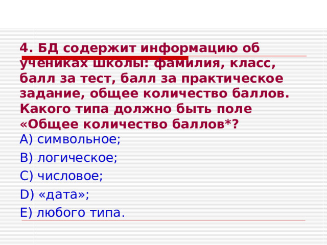 4. БД содержит информацию об учениках школы: фамилия, класс, балл за тест, балл за практическое задание, общее количество баллов. Какого типа должно быть поле «Общее количество баллов*?  А) символьное; В) логическое; С) числовое; D ) «дата»; Е) любого типа. 