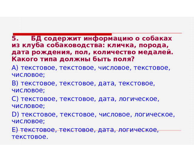 5.  БД содержит информацию о собаках из клуба собаководства: кличка, порода, дата рождения, пол, количество медалей. Какого типа должны быть поля? А) текстовое, текстовое, числовое, текстовое, числовое; В) текстовое, текстовое, дата, текстовое, числовое; С) текстовое, текстовое, дата, логическое, числовое; D ) текстовое, текстовое, числовое, логическое, числовое; Е) текстовое, текстовое, дата, логическое, текстовое. 