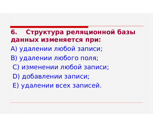 6.  Структура реляционной базы данных изменяется при: А) удалении любой записи; В) удалении любого поля;  С) изменении любой записи;  D ) добавлении записи;  Е) удалении всех записей. 