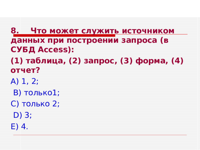 8.  Что может служить источником данных при построении запроса (в СУБД Access ): (1) таблица, (2) запрос, (3) форма, (4) отчет? А) 1, 2;  В) только1; С) только 2;  D ) 3; Е) 4. 