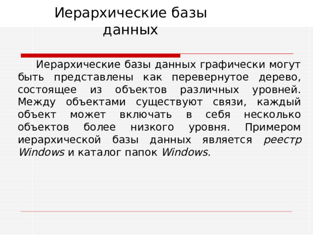 Иерархические базы данных Иерархические базы данных графически могут быть представлены как перевернутое дерево, состоящее из объектов различных уровней. Между объектами существуют связи, каждый объект может включать в себя несколько объектов более низкого уровня. Примером иерархической базы данных является реестр Windows и каталог папок Windows . 