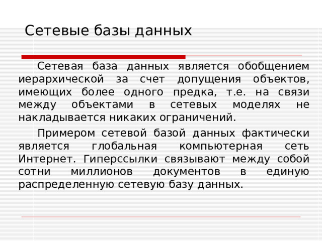Сетевые базы данных Сетевая база данных является обобщением иерархической за счет допущения объектов, имеющих более одного предка, т.е. на связи между объектами в сетевых моделях не накладывается никаких ограничений. Примером сетевой базой данных фактически является  глобальная компьютерная сеть Интернет. Гиперссылки связывают между собой сотни миллионов документов в единую распределенную сетевую базу данных. 