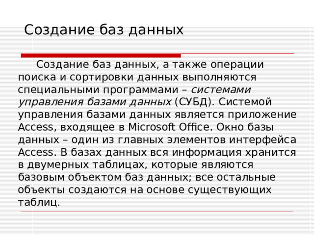 Создание баз данных Создание баз данных, а также операции поиска и сортировки данных выполняются специальными программами – системами управления базами данных (СУБД). Системой управления базами данных является приложение Access , входящее в Microsoft Office . Окно базы данных – один из главных элементов интерфейса Access . В базах данных вся информация хранится в двумерных таблицах, которые являются базовым объектом баз данных; все остальные объекты создаются на основе существующих таблиц. 