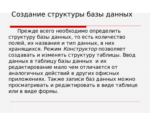 Создание структуры базы данных Прежде всего необходимо определить структуру базы данных, то есть количество полей, их названия и тип данных, в них хранящихся. Режим Конструктор позволяет создавать и изменять структуру таблицы. Ввод данных в таблицу базы данных и их редактирование мало чем отличается от аналогичных действий в других офисных приложениях. Также записи баз данных можно просматривать и редактировать в виде таблице или в виде формы. 