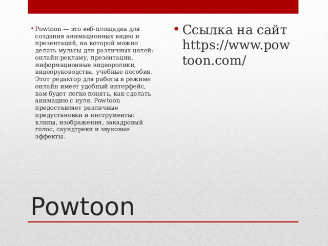 Ссылка на сайт https://www.powtoon.com/ Powtoon — это веб-площадка для создания анимационных видео и презентаций, на которой можно делать мульты для различных целей: онлайн-рекламу, презентации, информационные видеоролики, видеоруководства, учебные пособия. Этот редактор для работы в режиме онлайн имеет удобный интерфейс, вам будет легко понять, как сделать анимацию с нуля. Powtoon предоставляет различные предустановки и инструменты: клипы, изображения, закадровый голос, саундтреки и звуковые эффекты.    Powtoon 