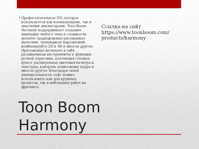 Ссылка на сайт https://www.toonboom.com/products/harmony Профессиональное ПО, которое используется как начинающими, так и опытными аниматорами. Toon Boom Harmony поддерживает создание анимации любого типа и сложности: делайте традиционные рисованные мультики, трехмерных персонажей, комбинируйте 2D и 3D и многое другое. Приложение включает в себя расширенные инструменты и функции: ручная отрисовка, коллекция готовых кукол, расширенная цветовая палитра и текстуры, контроль композиции кадра и многое другое. Благодаря своей универсальности софт можно использовать как для крупных проектов, так и небольших работ на фрилансе.   Toon Boom Harmony 