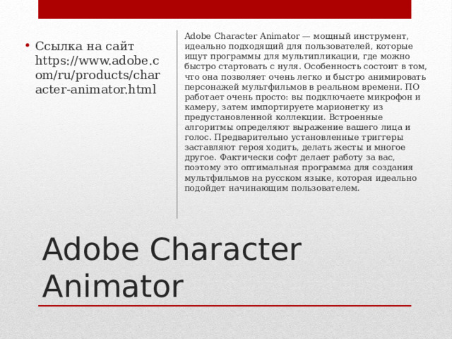 Adobe Character Animator — мощный инструмент, идеально подходящий для пользователей, которые ищут программы для мультипликации, где можно быстро стартовать с нуля. Особенность состоит в том, что она позволяет очень легко и быстро анимировать персонажей мультфильмов в реальном времени. ПО работает очень просто: вы подключаете микрофон и камеру, затем импортируете марионетку из предустановленной коллекции. Встроенные алгоритмы определяют выражение вашего лица и голос. Предварительно установленные триггеры заставляют героя ходить, делать жесты и многое другое. Фактически софт делает работу за вас, поэтому это оптимальная программа для создания мультфильмов на русском языке, которая идеально подойдет начинающим пользователем.    Ссылка на сайт https://www.adobe.com/ru/products/character-animator.html Adobe Character Animator 
