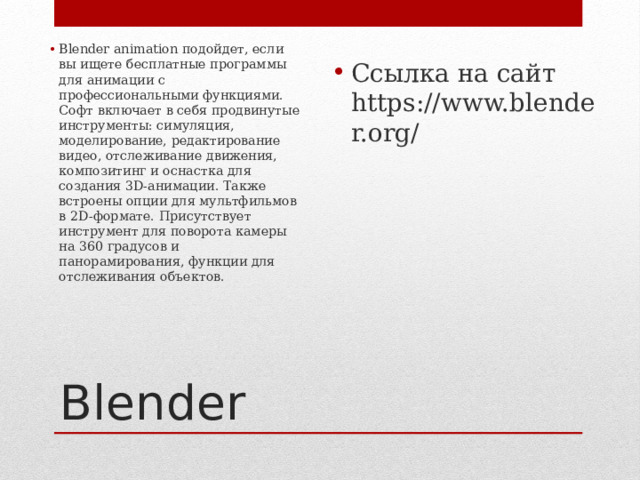 Ссылка на сайт https://www.blender.org/ Blender animation подойдет, если вы ищете бесплатные программы для анимации с профессиональными функциями. Софт включает в себя продвинутые инструменты: симуляция, моделирование, редактирование видео, отслеживание движения, композитинг и оснастка для создания 3D-анимации. Также встроены опции для мультфильмов в 2D-формате. Присутствует инструмент для поворота камеры на 360 градусов и панорамирования, функции для отслеживания объектов.   Blender 