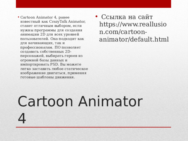  Ссылка на сайт https://www.reallusion.com/cartoon-animator/default.html Cartoon Animator 4, ранее известный как CrazyTalk Animator, станет отличным выбором, если нужны программы для создания анимации 2D для всех уровней пользователей. Она подходит как для начинающих, так и профессионалам. ПО позволяет создавать собственных 2D-персонажей, выбирать героев из огромной базы данных и импортировать PSD. Вы можете легко заставить любое статическое изображение двигаться, применяя готовые шаблоны движения.    Cartoon Animator 4 