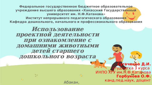 Федеральное государственное бюджетное образовательное учреждение высшего образования «Хакасский Государственный университет им. Н.Ф.Катанова» Институт непрерывного педагогического образования Кафедра дошкольного, начального и профессионального образования Использование проектной деятельности  при ознакомление с домашними животными детей старшего дошкольного возраста Сугаченко Д.И. студентка 3 курса ИНПО ХГУ им.Н.Ф.Катанова Горбунова О.Ф. канд.пед.наук, доцент Абакан, 2023  