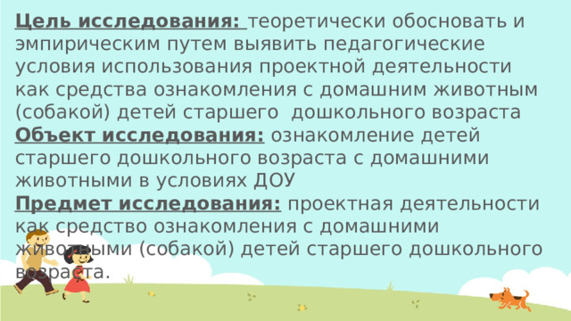 Цель исследования: теоретически обосновать и эмпирическим путем выявить педагогические условия использования проектной деятельности как средства ознакомления с домашним животным (собакой) детей старшего дошкольного возраста Объект исследования: ознакомление детей старшего дошкольного возраста с домашними животными в условиях ДОУ Предмет исследования: проектная деятельности как средство ознакомления с домашними животными (собакой) детей старшего дошкольного возраста.  