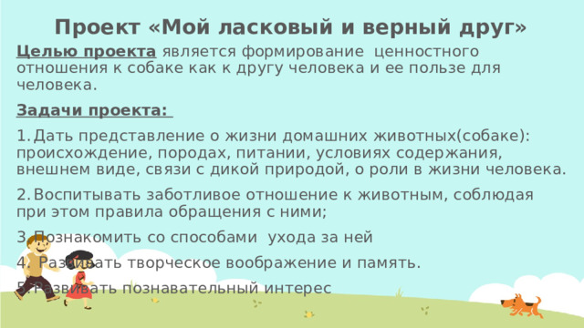 Проект «Мой ласковый и верный друг» Целью проекта является формирование ценностного отношения к собаке как к другу человека и ее пользе для человека. Задачи проекта: 1.  Дать представление о жизни домашних животных(собаке): происхождение, породах, питании, условиях содержания, внешнем виде, связи с дикой природой, о роли в жизни человека. 2.  Воспитывать заботливое отношение к животным, соблюдая при этом правила обращения с ними; 3.  Познакомить со способами ухода за ней 4.  Развивать творческое воображение и память. 5.  Развивать познавательный интерес 