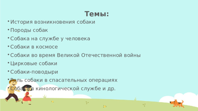 Темы: История возникновения собаки Породы собак Собака на службе у человека Собаки в космосе Собаки во время Великой Отечественной войны Цирковые собаки Собаки-поводыри Роль собаки в спасательных операциях Собака в кинологической службе и др. 