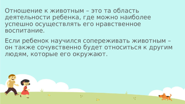 Отношение к животным – это та область деятельности ребенка, где можно наиболее успешно осуществлять его нравственное воспитание. Если ребенок научился сопереживать животным – он также сочувственно будет относиться к другим людям, которые его окружают. 
