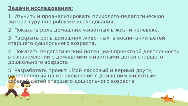 Задачи исследования: 1. Изучить и проанализировать психолого-педагогическую литера-туру по проблеме исследования; 2. Показать роль домашних животных в жизни человека. 3. Раскрыть роль домашних животных в воспитании детей старшего дошкольного возраста. 4. Показать педагогический потенциал проектной деятельности в ознакомлении с домашними животными детей старшего дошкольного возраста 5. Разработать проект «Мой ласковый и верный друг», направленный на ознакомление с домашним животным - собакой детей старшего дошкольного возраста 