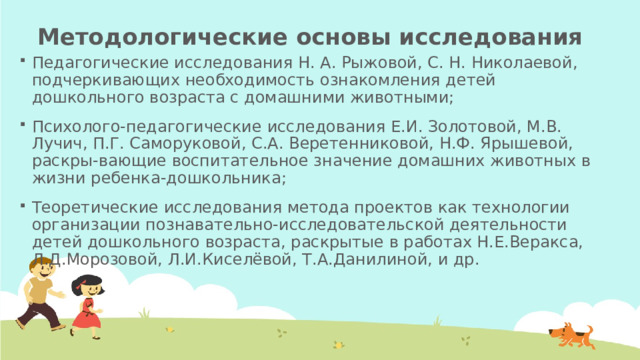 Методологические основы исследования Педагогические исследования Н. А. Рыжовой, С. Н. Николаевой, подчеркивающих необходимость ознакомления детей дошкольного возраста с домашними животными; Психолого-педагогические исследования Е.И. Золотовой, М.В. Лучич, П.Г. Саморуковой, С.А. Веретенниковой, Н.Ф. Ярышевой, раскры-вающие воспитательное значение домашних животных в жизни ребенка-дошкольника; Теоретические исследования метода проектов как технологии организации познавательно-исследовательской деятельности детей дошкольного возраста, раскрытые в работах Н.Е.Веракса, Л.Д.Морозовой, Л.И.Киселёвой, Т.А.Данилиной, и др. 