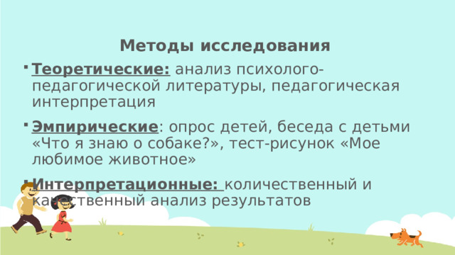 Методы исследования Теоретические: анализ психолого-педагогической литературы, педагогическая интерпретация Эмпирические : опрос детей, беседа с детьми «Что я знаю о собаке?», тест-рисунок «Мое любимое животное» Интерпретационные: количественный и качественный анализ результатов 