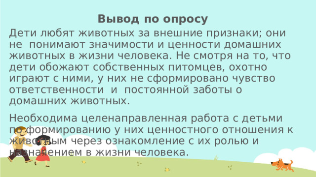 Вывод по опросу Дети любят животных за внешние признаки; они не понимают значимости и ценности домашних животных в жизни человека. Не смотря на то, что дети обожают собственных питомцев, охотно играют с ними, у них не сформировано чувство ответственности и постоянной заботы о домашних животных. Необходима целенаправленная работа с детьми по формированию у них ценностного отношения к животным через ознакомление с их ролью и назначением в жизни человека. 