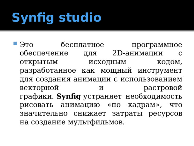 Synfig studio Это бесплатное программное обеспечение для 2D-анимации с открытым исходным кодом, разработанное как мощный инструмент для создания анимации с использованием векторной и растровой графики.  Synfig  устраняет необходимость рисовать анимацию «по кадрам», что значительно снижает затраты ресурсов на создание мультфильмов. 