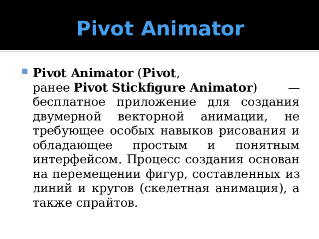 Pivot Animator Pivot   Animator  ( Pivot , ранее  Pivot   Stickfigure   Animator ) — бесплатное приложение для создания двумерной векторной анимации, не требующее особых навыков рисования и обладающее простым и понятным интерфейсом. Процесс создания основан на перемещении фигур, составленных из линий и кругов (скелетная анимация), а также спрайтов. 