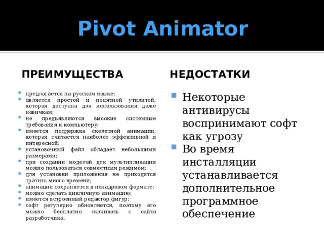 Pivot Animator преимущества недостатки предлагается на русском языке; является простой и понятной утилитой, которая доступна для использования даже новичкам; не предъявляются высокие системные требования к компьютеру; имеется поддержка скелетной анимации, которая считается наиболее эффективной и интересной; установочный файл обладает небольшими размерами; при создании моделей для мультипликации можно пользоваться совместным режимом; для установки приложения не приходится тратить много времени; анимация сохраняется в покадровом формате; можно сделать цикличную анимацию; имеется встроенный редактор фигур; софт регулярно обновляется, поэтому его можно бесплатно скачивать с сайта разработчика. Некоторые антивирусы воспринимают софт как угрозу Во время инсталляции устанавливается дополнительное программное обеспечение 