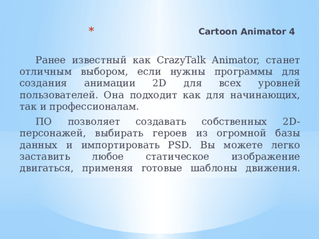 Cartoon Animator 4    Ранее известный как CrazyTalk Animator, станет отличным выбором, если нужны программы для создания анимации 2D для всех уровней пользователей. Она подходит как для начинающих, так и профессионалам. ПО позволяет создавать собственных 2D-персонажей, выбирать героев из огромной базы данных и импортировать PSD. Вы можете легко заставить любое статическое изображение двигаться, применяя готовые шаблоны движени я.    